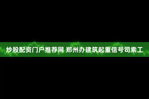 炒股配资门户推荐网 郑州办建筑起重信号司索工