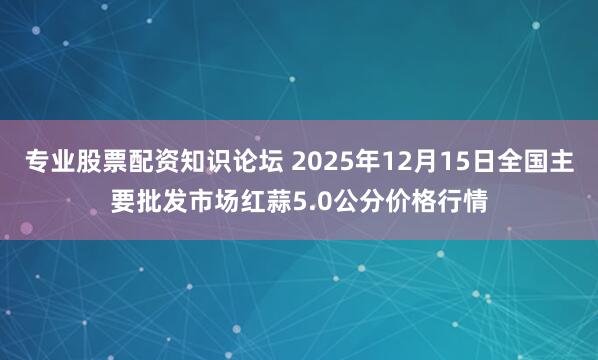 专业股票配资知识论坛 2025年12月15日全国主要批发市场红蒜5.0公分价格行情