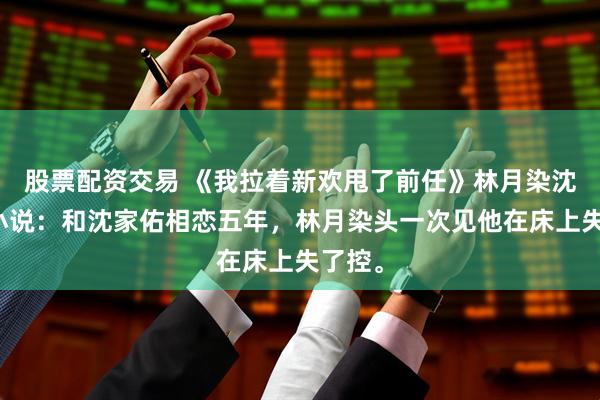 股票配资交易 《我拉着新欢甩了前任》林月染沈家佑小说：和沈家佑相恋五年，林月染头一次见他在床上失了控。