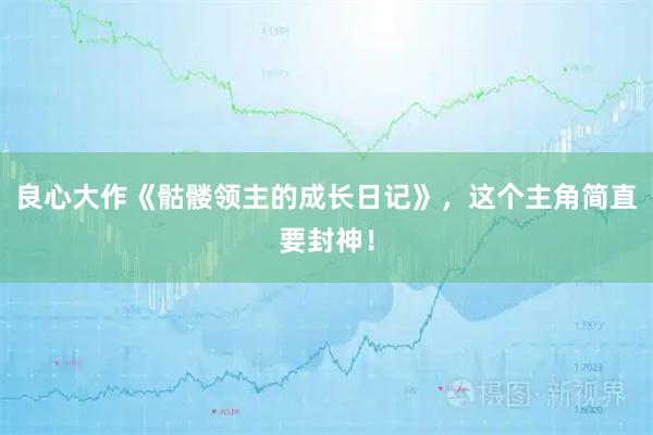 良心大作《骷髅领主的成长日记》，这个主角简直要封神！