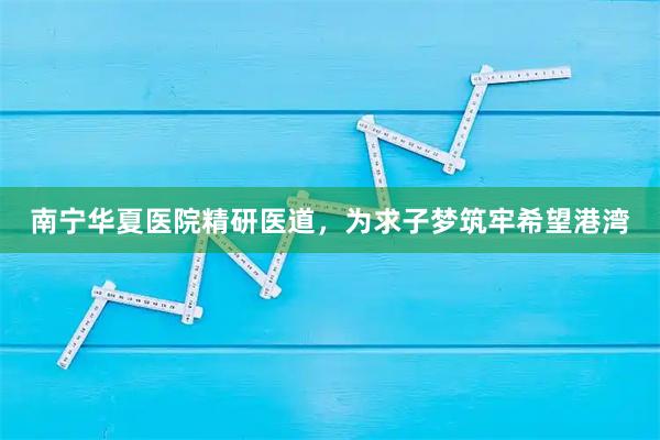南宁华夏医院精研医道，为求子梦筑牢希望港湾