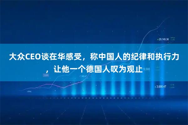 大众CEO谈在华感受，称中国人的纪律和执行力，让他一个德国人叹为观止