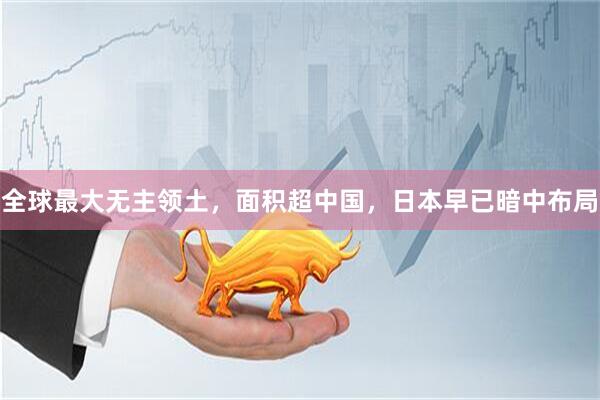 全球最大无主领土，面积超中国，日本早已暗中布局