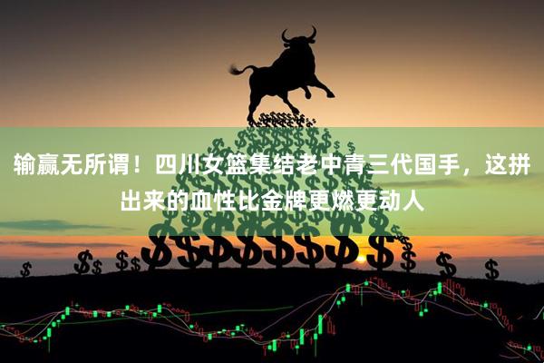 输赢无所谓！四川女篮集结老中青三代国手，这拼出来的血性比金牌更燃更动人