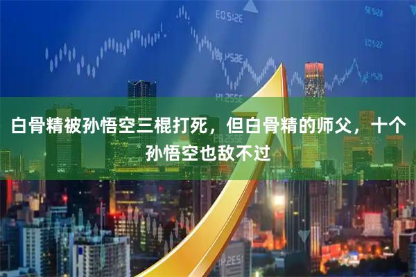 白骨精被孙悟空三棍打死，但白骨精的师父，十个孙悟空也敌不过