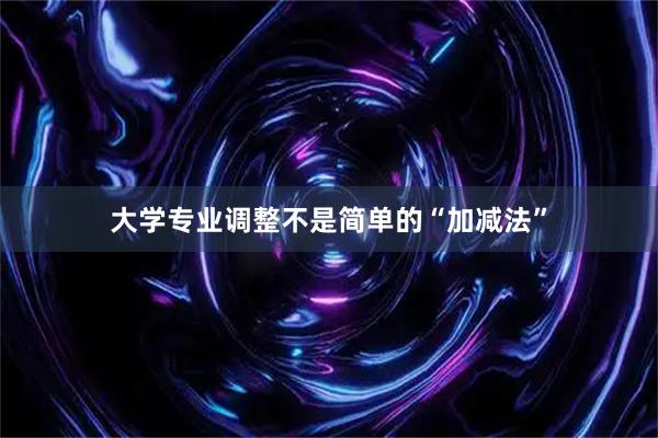 大学专业调整不是简单的“加减法”